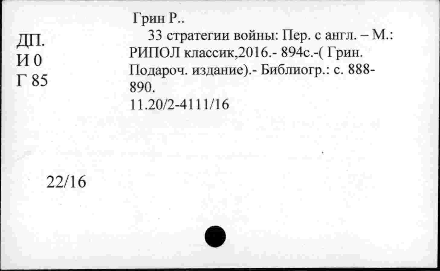 ﻿дп.
ио
Г 85
Грин Р..
33 стратегии войны: Пер. с англ. - М.: РИПОЛ классик,2016.- 894с.-( Грин. Подароч. издание).- Библиогр.: с. 888-890.
11.20/2-4111/16
22/16